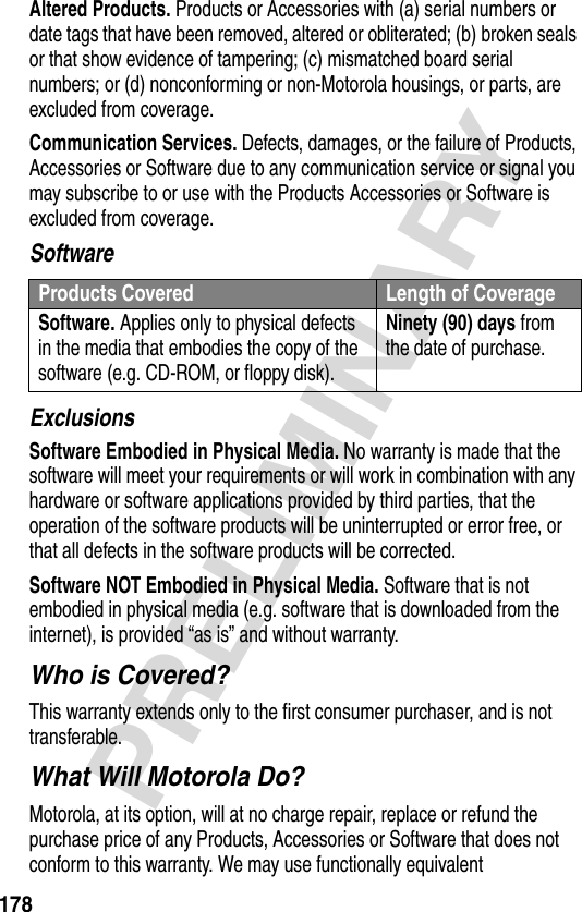 178PRELIMINARYAltered Products. Products or Accessories with (a) serial numbers or date tags that have been removed, altered or obliterated; (b) broken seals or that show evidence of tampering; (c) mismatched board serial numbers; or (d) nonconforming or non-Motorola housings, or parts, are excluded from coverage.Communication Services. Defects, damages, or the failure of Products, Accessories or Software due to any communication service or signal you may subscribe to or use with the Products Accessories or Software is excluded from coverage.SoftwareExclusionsSoftware Embodied in Physical Media. No warranty is made that the software will meet your requirements or will work in combination with any hardware or software applications provided by third parties, that the operation of the software products will be uninterrupted or error free, or that all defects in the software products will be corrected.Software NOT Embodied in Physical Media. Software that is not embodied in physical media (e.g. software that is downloaded from the internet), is provided “as is” and without warranty.Who is Covered?This warranty extends only to the first consumer purchaser, and is not transferable.What Will Motorola Do?Motorola, at its option, will at no charge repair, replace or refund the purchase price of any Products, Accessories or Software that does not conform to this warranty. We may use functionally equivalent Products Covered Length of CoverageSoftware. Applies only to physical defects in the media that embodies the copy of the software (e.g. CD-ROM, or floppy disk).Ninety (90) days from the date of purchase.