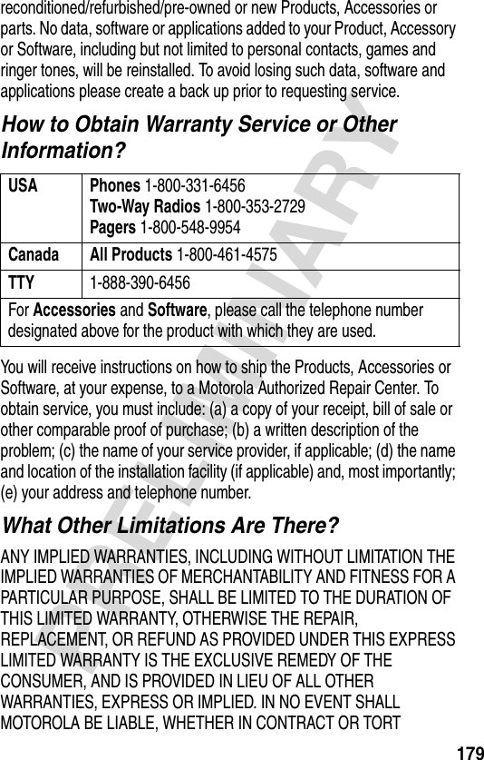 179PRELIMINARYreconditioned/refurbished/pre-owned or new Products, Accessories or parts. No data, software or applications added to your Product, Accessory or Software, including but not limited to personal contacts, games and ringer tones, will be reinstalled. To avoid losing such data, software and applications please create a back up prior to requesting service.How to Obtain Warranty Service or Other Information?You will receive instructions on how to ship the Products, Accessories or Software, at your expense, to a Motorola Authorized Repair Center. To obtain service, you must include: (a) a copy of your receipt, bill of sale or other comparable proof of purchase; (b) a written description of the problem; (c) the name of your service provider, if applicable; (d) the name and location of the installation facility (if applicable) and, most importantly; (e) your address and telephone number.What Other Limitations Are There?ANY IMPLIED WARRANTIES, INCLUDING WITHOUT LIMITATION THE IMPLIED WARRANTIES OF MERCHANTABILITY AND FITNESS FOR A PARTICULAR PURPOSE, SHALL BE LIMITED TO THE DURATION OF THIS LIMITED WARRANTY, OTHERWISE THE REPAIR, REPLACEMENT, OR REFUND AS PROVIDED UNDER THIS EXPRESS LIMITED WARRANTY IS THE EXCLUSIVE REMEDY OF THE CONSUMER, AND IS PROVIDED IN LIEU OF ALL OTHER WARRANTIES, EXPRESS OR IMPLIED. IN NO EVENT SHALL MOTOROLA BE LIABLE, WHETHER IN CONTRACT OR TORT USA Phones 1-800-331-6456Two-Way Radios 1-800-353-2729Pagers 1-800-548-9954Canada All Products 1-800-461-4575TTY 1-888-390-6456For Accessories and Software, please call the telephone number designated above for the product with which they are used.