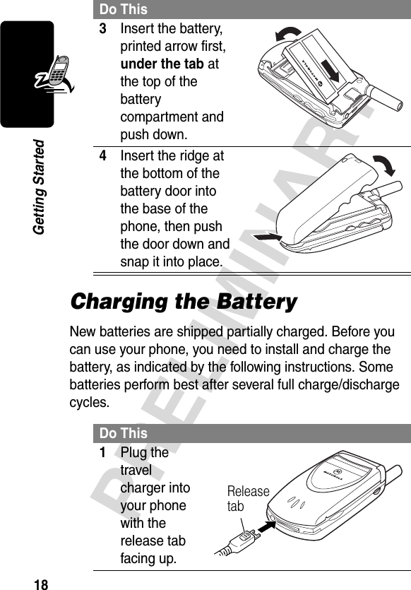 18PRELIMINARYGetting StartedCharging the BatteryNew batteries are shipped partially charged. Before you can use your phone, you need to install and charge the battery, as indicated by the following instructions. Some batteries perform best after several full charge/discharge cycles. 3Insert the battery, printed arrow first, under the tab at the top of the battery compartment and push down. 4Insert the ridge at the bottom of the battery door into the base of the phone, then push the door down and snap it into place. Do This1Plug the travel charger into your phone with the release tab facing up. Do ThisRelease tab