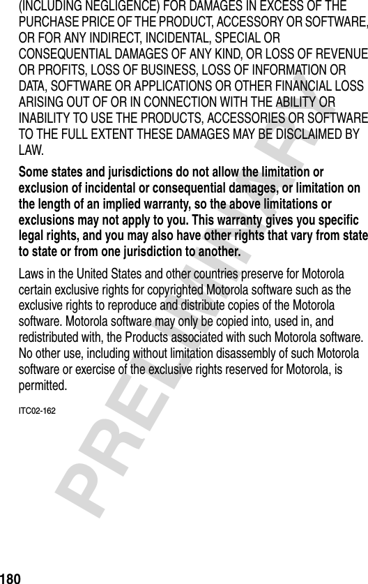 180PRELIMINARY(INCLUDING NEGLIGENCE) FOR DAMAGES IN EXCESS OF THE PURCHASE PRICE OF THE PRODUCT, ACCESSORY OR SOFTWARE, OR FOR ANY INDIRECT, INCIDENTAL, SPECIAL OR CONSEQUENTIAL DAMAGES OF ANY KIND, OR LOSS OF REVENUE OR PROFITS, LOSS OF BUSINESS, LOSS OF INFORMATION OR DATA, SOFTWARE OR APPLICATIONS OR OTHER FINANCIAL LOSS ARISING OUT OF OR IN CONNECTION WITH THE ABILITY OR INABILITY TO USE THE PRODUCTS, ACCESSORIES OR SOFTWARE TO THE FULL EXTENT THESE DAMAGES MAY BE DISCLAIMED BY LAW.Some states and jurisdictions do not allow the limitation or exclusion of incidental or consequential damages, or limitation on the length of an implied warranty, so the above limitations or exclusions may not apply to you. This warranty gives you specific legal rights, and you may also have other rights that vary from state to state or from one jurisdiction to another. Laws in the United States and other countries preserve for Motorola certain exclusive rights for copyrighted Motorola software such as the exclusive rights to reproduce and distribute copies of the Motorola software. Motorola software may only be copied into, used in, and redistributed with, the Products associated with such Motorola software. No other use, including without limitation disassembly of such Motorola software or exercise of the exclusive rights reserved for Motorola, is permitted.ITC02-162