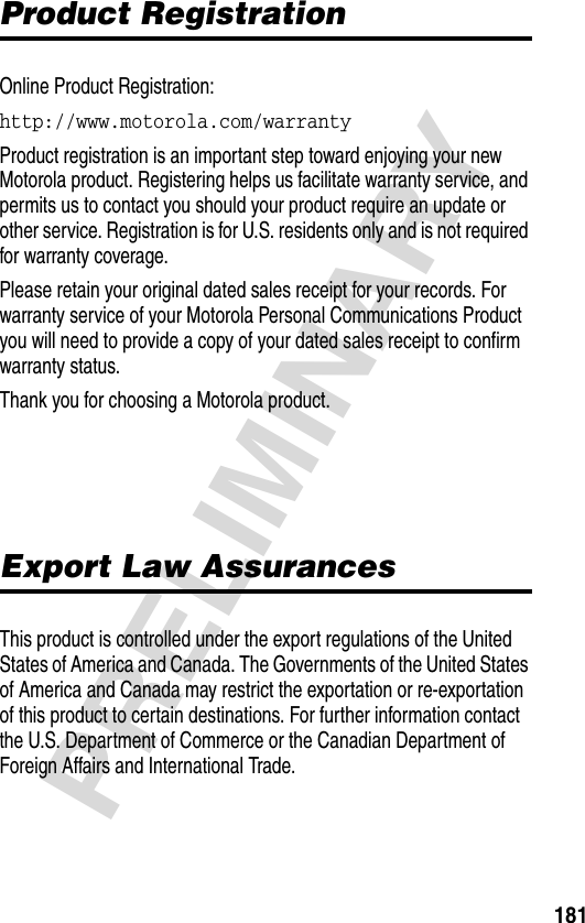 181PRELIMINARYProduct RegistrationOnline Product Registration:http://www.motorola.com/warranty Product registration is an important step toward enjoying your new Motorola product. Registering helps us facilitate warranty service, and permits us to contact you should your product require an update or other service. Registration is for U.S. residents only and is not required for warranty coverage.Please retain your original dated sales receipt for your records. For warranty service of your Motorola Personal Communications Product you will need to provide a copy of your dated sales receipt to confirm warranty status.Thank you for choosing a Motorola product.Export Law AssurancesThis product is controlled under the export regulations of the United States of America and Canada. The Governments of the United States of America and Canada may restrict the exportation or re-exportation of this product to certain destinations. For further information contact the U.S. Department of Commerce or the Canadian Department of Foreign Affairs and International Trade.