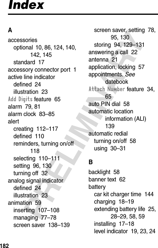 182PRELIMINARYIndexAaccessoriesoptional  10, 86, 124, 140, 142, 145standard  17accessory connector port  1active line indicatordefined  24illustration  23Add Digits feature  65alarm  79, 81alarm clock  83–85alertcreating  112–117defined  110reminders, turning on/off  118selecting  110–111setting  96, 130turning off  32analog signal indicatordefined  24illustration  23animation  59inserting  107–108managing  77–78screen saver  138–139screen saver, setting  78, 95, 130storing  94, 129–131answering a call  22antenna  21application, locking  57appointments. See datebookAttach Number feature  34, 65auto PIN dial  58automatic location information (ALI)  139automatic redialturning on/off  58using  30–31Bbacklight  58banner text  62batterycar kit charger time  144charging  18–19extending battery life  25, 28–29, 58, 59installing  17–18level indicator  19, 23, 24