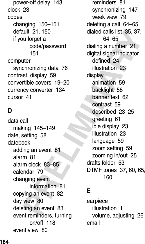 184PRELIMINARYpower-off delay  143clock  23codeschanging  150–151default  21, 150if you forget a code/password  151computersynchronizing data  76contrast, display  59convertible covers  19–20currency converter  134cursor  41Ddata callmaking  145–149date, setting  58datebookadding an event  81alarm  81alarm clock  83–85calendar  79changing event information  81copying an event  82day view  80deleting an event  83event reminders, turning on/off  118event view  80reminders  81synchronizing  147week view  79deleting a call  64–65dialed calls list  35, 37, 64–65dialing a number  21digital signal indicatordefined  24illustration  23displayanimation  59backlight  58banner text  62contrast  59described  23–25greeting  61idle display  23illustration  23language  59zoom setting  59zooming in/out  25drafts folder  53DTMF tones  37, 60, 65, 160Eearpieceillustration  1volume, adjusting  26email