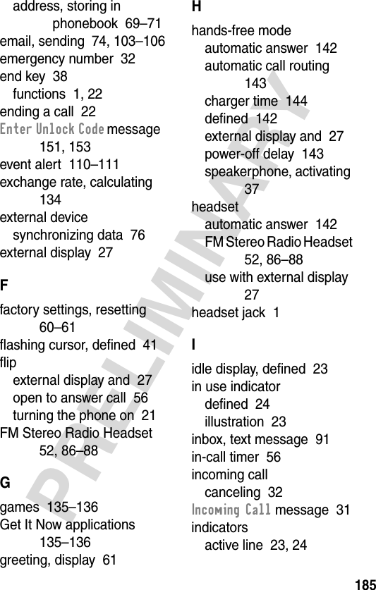 185PRELIMINARYaddress, storing in phonebook  69–71email, sending  74, 103–106emergency number  32end key  38functions  1, 22ending a call  22Enter Unlock Code message  151, 153event alert  110–111exchange rate, calculating  134external devicesynchronizing data  76external display  27Ffactory settings, resetting  60–61flashing cursor, defined  41flipexternal display and  27open to answer call  56turning the phone on  21FM Stereo Radio Headset  52, 86–88Ggames  135–136Get It Now applications  135–136greeting, display  61Hhands-free modeautomatic answer  142automatic call routing  143charger time  144defined  142external display and  27power-off delay  143speakerphone, activating  37headsetautomatic answer  142FM Stereo Radio Headset  52, 86–88use with external display  27headset jack  1Iidle display, defined  23in use indicatordefined  24illustration  23inbox, text message  91in-call timer  56incoming callcanceling  32Incoming Call message  31indicatorsactive line  23, 24