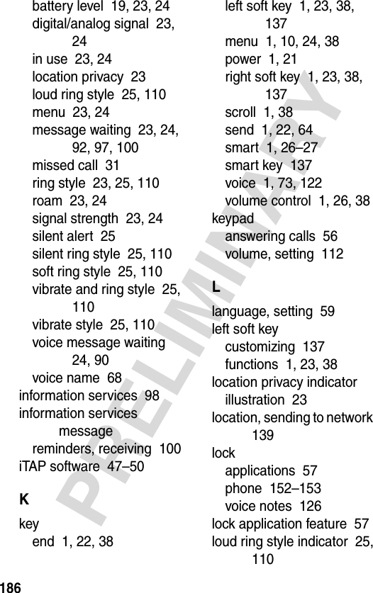 186PRELIMINARYbattery level  19, 23, 24digital/analog signal  23, 24in use  23, 24location privacy  23loud ring style  25, 110menu  23, 24message waiting  23, 24, 92, 97, 100missed call  31ring style  23, 25, 110roam  23, 24signal strength  23, 24silent alert  25silent ring style  25, 110soft ring style  25, 110vibrate and ring style  25, 110vibrate style  25, 110voice message waiting  24, 90voice name  68information services  98information services messagereminders, receiving  100iTAP software  47–50Kkeyend  1, 22, 38left soft key  1, 23, 38, 137menu  1, 10, 24, 38power  1, 21right soft key  1, 23, 38, 137scroll  1, 38send  1, 22, 64smart  1, 26–27smart key  137voice  1, 73, 122volume control  1, 26, 38keypadanswering calls  56volume, setting  112Llanguage, setting  59left soft keycustomizing  137functions  1, 23, 38location privacy indicatorillustration  23location, sending to network  139lockapplications  57phone  152–153voice notes  126lock application feature  57loud ring style indicator  25, 110