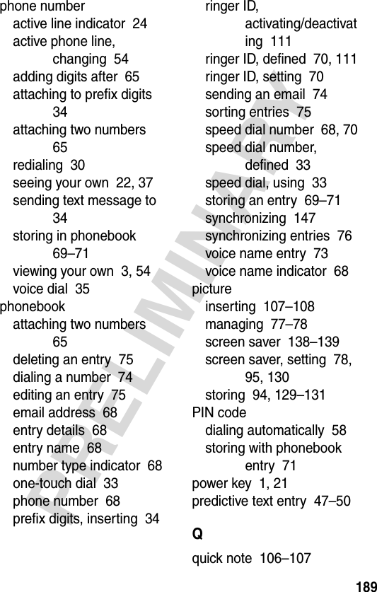 189PRELIMINARYphone numberactive line indicator  24active phone line, changing  54adding digits after  65attaching to prefix digits  34attaching two numbers  65redialing  30seeing your own  22, 37sending text message to  34storing in phonebook  69–71viewing your own  3, 54voice dial  35phonebookattaching two numbers  65deleting an entry  75dialing a number  74editing an entry  75email address  68entry details  68entry name  68number type indicator  68one-touch dial  33phone number  68prefix digits, inserting  34ringer ID, activating/deactivating  111ringer ID, defined  70, 111ringer ID, setting  70sending an email  74sorting entries  75speed dial number  68, 70speed dial number, defined  33speed dial, using  33storing an entry  69–71synchronizing  147synchronizing entries  76voice name entry  73voice name indicator  68pictureinserting  107–108managing  77–78screen saver  138–139screen saver, setting  78, 95, 130storing  94, 129–131PIN codedialing automatically  58storing with phonebook entry  71power key  1, 21predictive text entry  47–50Qquick note  106–107