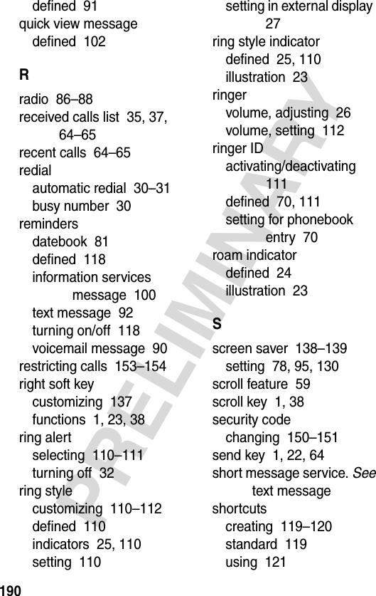 190PRELIMINARYdefined  91quick view messagedefined  102Rradio  86–88received calls list  35, 37, 64–65recent calls  64–65redialautomatic redial  30–31busy number  30remindersdatebook  81defined  118information services message  100text message  92turning on/off  118voicemail message  90restricting calls  153–154right soft keycustomizing  137functions  1, 23, 38ring alertselecting  110–111turning off  32ring stylecustomizing  110–112defined  110indicators  25, 110setting  110setting in external display  27ring style indicatordefined  25, 110illustration  23ringervolume, adjusting  26volume, setting  112ringer IDactivating/deactivating  111defined  70, 111setting for phonebook entry  70roam indicatordefined  24illustration  23Sscreen saver  138–139setting  78, 95, 130scroll feature  59scroll key  1, 38security codechanging  150–151send key  1, 22, 64short message service. See text messageshortcutscreating  119–120standard  119using  121