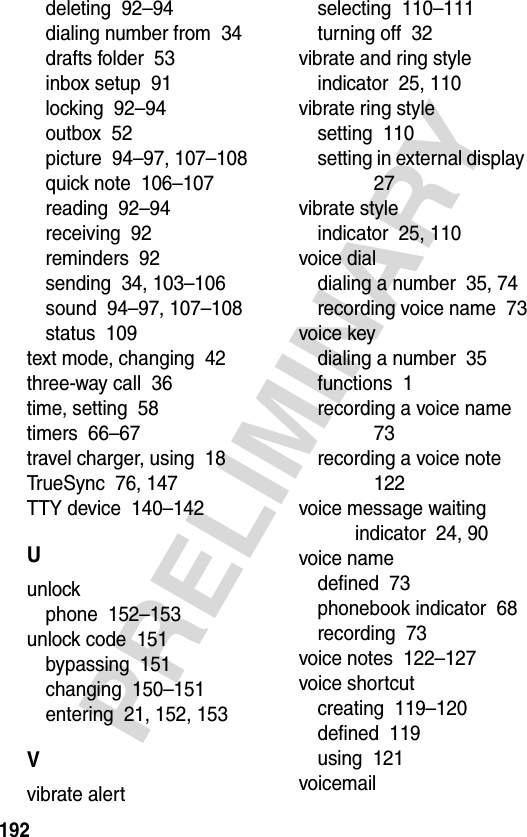 192PRELIMINARYdeleting  92–94dialing number from  34drafts folder  53inbox setup  91locking  92–94outbox  52picture  94–97, 107–108quick note  106–107reading  92–94receiving  92reminders  92sending  34, 103–106sound  94–97, 107–108status  109text mode, changing  42three-way call  36time, setting  58timers  66–67travel charger, using  18TrueSync  76, 147TTY device  140–142Uunlockphone  152–153unlock code  151bypassing  151changing  150–151entering  21, 152, 153Vvibrate alertselecting  110–111turning off  32vibrate and ring styleindicator  25, 110vibrate ring stylesetting  110setting in external display  27vibrate styleindicator  25, 110voice dialdialing a number  35, 74recording voice name  73voice keydialing a number  35functions  1recording a voice name  73recording a voice note  122voice message waiting indicator  24, 90voice namedefined  73phonebook indicator  68recording  73voice notes  122–127voice shortcutcreating  119–120defined  119using  121voicemail