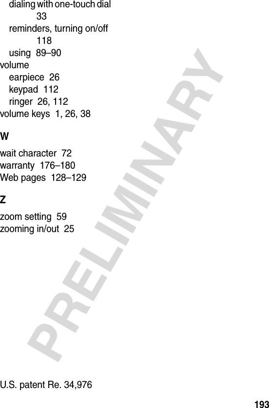 193PRELIMINARYdialing with one-touch dial  33reminders, turning on/off  118using  89–90volumeearpiece  26keypad  112ringer  26, 112volume keys  1, 26, 38Wwait character  72warranty  176–180Web pages  128–129Zzoom setting  59zooming in/out  25 U.S. patent Re. 34,976 