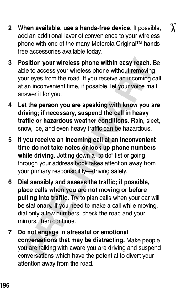 ✂PRELIMINARY1962 When available, use a hands-free device. If possible, add an additional layer of convenience to your wireless phone with one of the many Motorola Original™ hands-free accessories available today.3 Position your wireless phone within easy reach. Be able to access your wireless phone without removing your eyes from the road. If you receive an incoming call at an inconvenient time, if possible, let your voice mail answer it for you.4 Let the person you are speaking with know you are driving; if necessary, suspend the call in heavy traffic or hazardous weather conditions. Rain, sleet, snow, ice, and even heavy traffic can be hazardous.5 If you receive an incoming call at an inconvenient time do not take notes or look up phone numbers while driving. Jotting down a “to do” list or going through your address book takes attention away from your primary responsibility—driving safely.6 Dial sensibly and assess the traffic; if possible, place calls when you are not moving or before pulling into traffic. Try to plan calls when your car will be stationary. If you need to make a call while moving, dial only a few numbers, check the road and your mirrors, then continue.7 Do not engage in stressful or emotional conversations that may be distracting. Make people you are talking with aware you are driving and suspend conversations which have the potential to divert your attention away from the road.