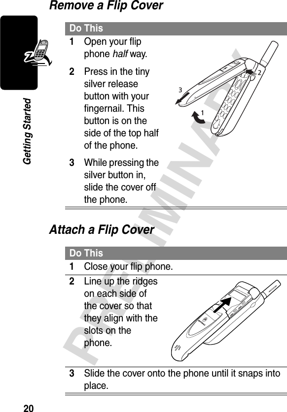 20PRELIMINARYGetting StartedRemove a Flip CoverAttach a Flip CoverDo This1Open your flip phone half way.2Press in the tiny silver release button with your fingernail. This button is on the side of the top half of the phone.3While pressing the silver button in, slide the cover off the phone. Do This1Close your flip phone.2Line up the ridges on each side of the cover so that they align with the slots on the phone. 3Slide the cover onto the phone until it snaps into place.