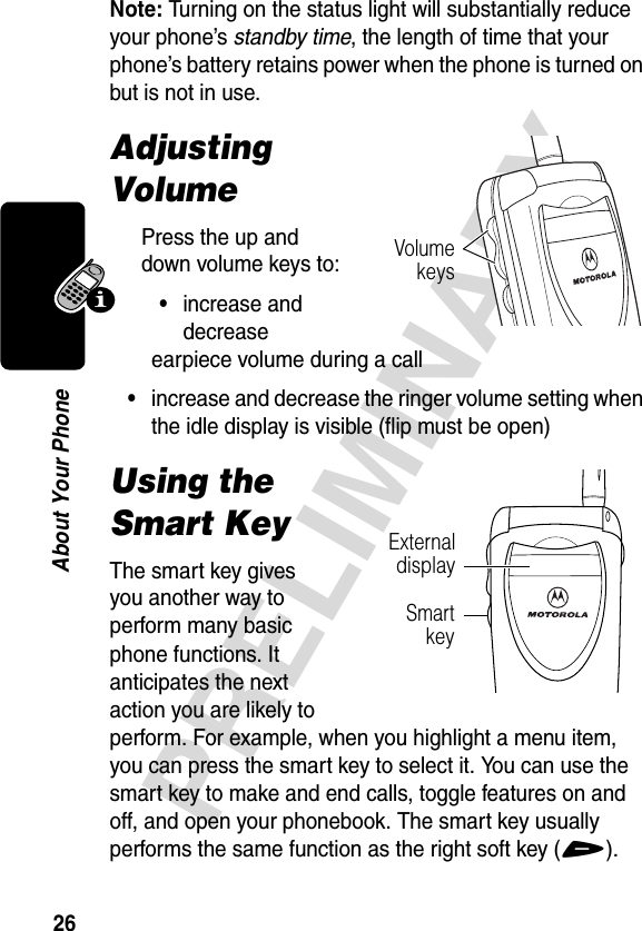 26PRELIMINARYAbout Your PhoneNote: Turning on the status light will substantially reduce your phone’s standby time, the length of time that your phone’s battery retains power when the phone is turned on but is not in use.Adjusting VolumePress the up and down volume keys to:•increase and decrease earpiece volume during a call•increase and decrease the ringer volume setting when the idle display is visible (flip must be open)Using the Smart KeyThe smart key gives you another way to perform many basic phone functions. It anticipates the next action you are likely to perform. For example, when you highlight a menu item, you can press the smart key to select it. You can use the smart key to make and end calls, toggle features on and off, and open your phonebook. The smart key usually performs the same function as the right soft key (+).VolumekeysSmartkeyExternaldisplay