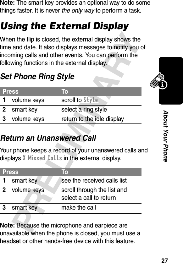 27PRELIMINARYAbout Your PhoneNote: The smart key provides an optional way to do some things faster. It is never the only way to perform a task.Using the External DisplayWhen the flip is closed, the external display shows the time and date. It also displays messages to notify you of incoming calls and other events. You can perform the following functions in the external display.Set Phone Ring StyleReturn an Unanswered CallYour phone keeps a record of your unanswered calls and displays X Missed Calls in the external display.Note: Because the microphone and earpiece are unavailable when the phone is closed, you must use a headset or other hands-free device with this feature.Press To1volume keys scroll to Style2smart key select a ring style3volume keys return to the idle displayPress To1smart key see the received calls list2volume keys scroll through the list and select a call to return3smart key make the call