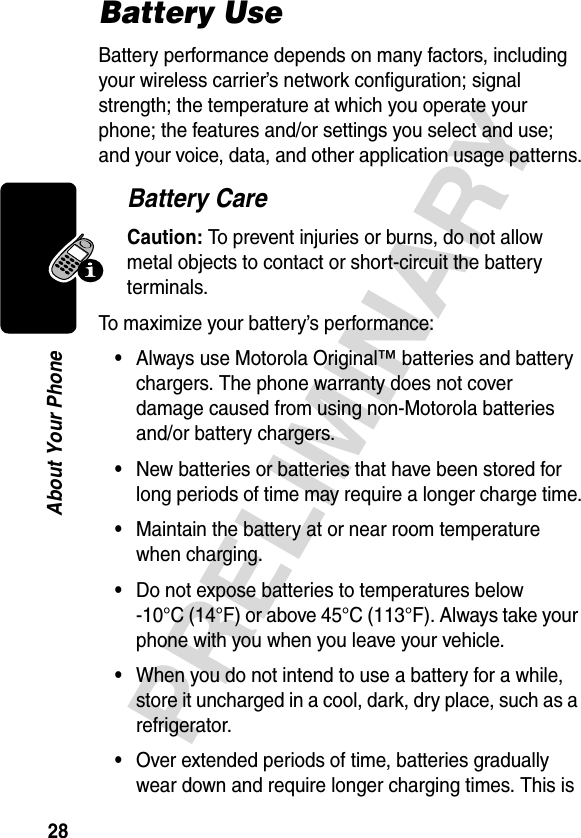 28PRELIMINARYAbout Your PhoneBattery UseBattery performance depends on many factors, including your wireless carrier’s network configuration; signal strength; the temperature at which you operate your phone; the features and/or settings you select and use; and your voice, data, and other application usage patterns.Battery CareCaution: To prevent injuries or burns, do not allow metal objects to contact or short-circuit the battery terminals.To maximize your battery’s performance:•Always use Motorola Original™ batteries and battery chargers. The phone warranty does not cover damage caused from using non-Motorola batteries and/or battery chargers.•New batteries or batteries that have been stored for long periods of time may require a longer charge time.•Maintain the battery at or near room temperature when charging.•Do not expose batteries to temperatures below -10°C (14°F) or above 45°C (113°F). Always take your phone with you when you leave your vehicle.•When you do not intend to use a battery for a while, store it uncharged in a cool, dark, dry place, such as a refrigerator.•Over extended periods of time, batteries gradually wear down and require longer charging times. This is 