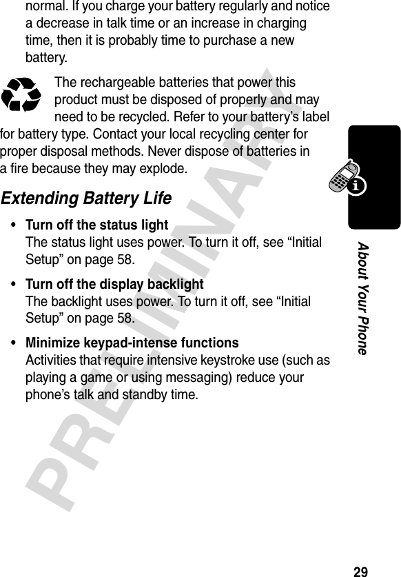 29PRELIMINARYAbout Your Phonenormal. If you charge your battery regularly and notice a decrease in talk time or an increase in charging time, then it is probably time to purchase a new battery.The rechargeable batteries that power this product must be disposed of properly and may need to be recycled. Refer to your battery’s label for battery type. Contact your local recycling center for proper disposal methods. Never dispose of batteries in a fire because they may explode.Extending Battery Life• Turn off the status lightThe status light uses power. To turn it off, see “Initial Setup” on page 58.• Turn off the display backlightThe backlight uses power. To turn it off, see “Initial Setup” on page 58.• Minimize keypad-intense functionsActivities that require intensive keystroke use (such as playing a game or using messaging) reduce your phone’s talk and standby time.