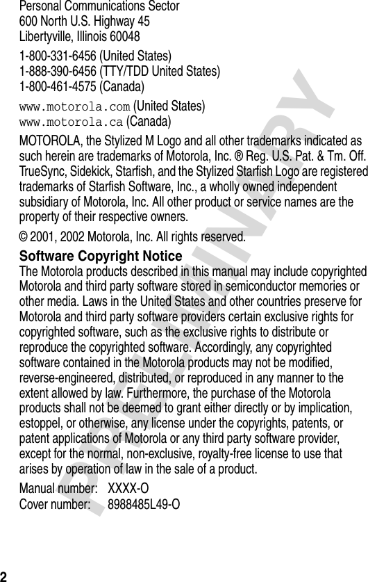2PRELIMINARYPersonal Communications Sector600 North U.S. Highway 45Libertyville, Illinois 600481-800-331-6456 (United States)1-888-390-6456 (TTY/TDD United States)1-800-461-4575 (Canada)www.motorola.com (United States)www.motorola.ca (Canada)MOTOROLA, the Stylized M Logo and all other trademarks indicated as such herein are trademarks of Motorola, Inc. ® Reg. U.S. Pat. &amp; Tm. Off. TrueSync, Sidekick, Starfish, and the Stylized Starfish Logo are registered trademarks of Starfish Software, Inc., a wholly owned independent subsidiary of Motorola, Inc. All other product or service names are the property of their respective owners.© 2001, 2002 Motorola, Inc. All rights reserved.Software Copyright NoticeThe Motorola products described in this manual may include copyrighted Motorola and third party software stored in semiconductor memories or other media. Laws in the United States and other countries preserve for Motorola and third party software providers certain exclusive rights for copyrighted software, such as the exclusive rights to distribute or reproduce the copyrighted software. Accordingly, any copyrighted software contained in the Motorola products may not be modified, reverse-engineered, distributed, or reproduced in any manner to the extent allowed by law. Furthermore, the purchase of the Motorola products shall not be deemed to grant either directly or by implication, estoppel, or otherwise, any license under the copyrights, patents, or patent applications of Motorola or any third party software provider, except for the normal, non-exclusive, royalty-free license to use that arises by operation of law in the sale of a product.Manual number: XXXX-O Cover number: 8988485L49-O