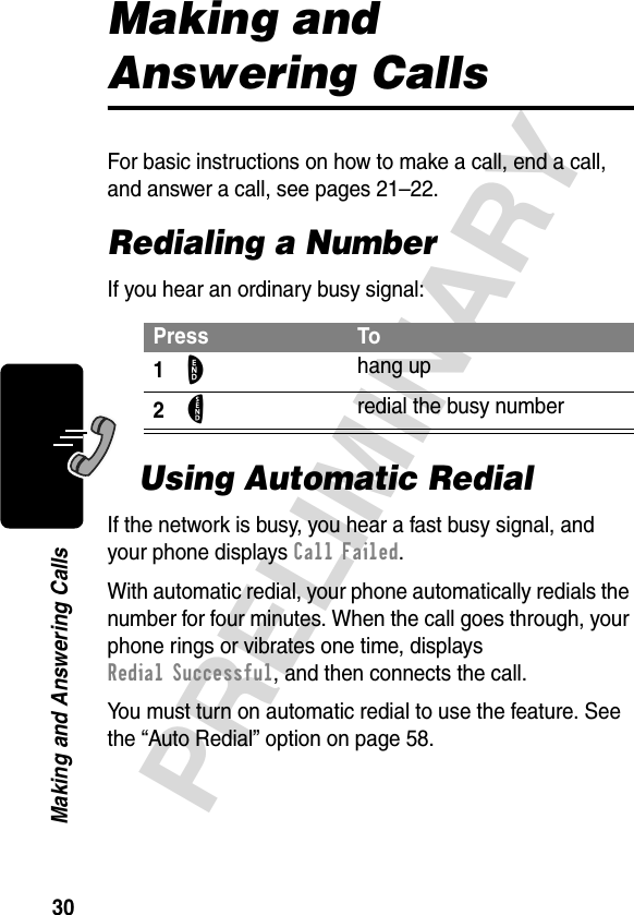 30PRELIMINARYMaking and Answering CallsMaking and Answering CallsFor basic instructions on how to make a call, end a call, and answer a call, see pages 21–22.Redialing a NumberIf you hear an ordinary busy signal:Using Automatic RedialIf the network is busy, you hear a fast busy signal, and your phone displays Call Failed.With automatic redial, your phone automatically redials the number for four minutes. When the call goes through, your phone rings or vibrates one time, displays Redial Successful, and then connects the call.You must turn on automatic redial to use the feature. See the “Auto Redial” option on page 58.Press To1O hang up2N redial the busy number