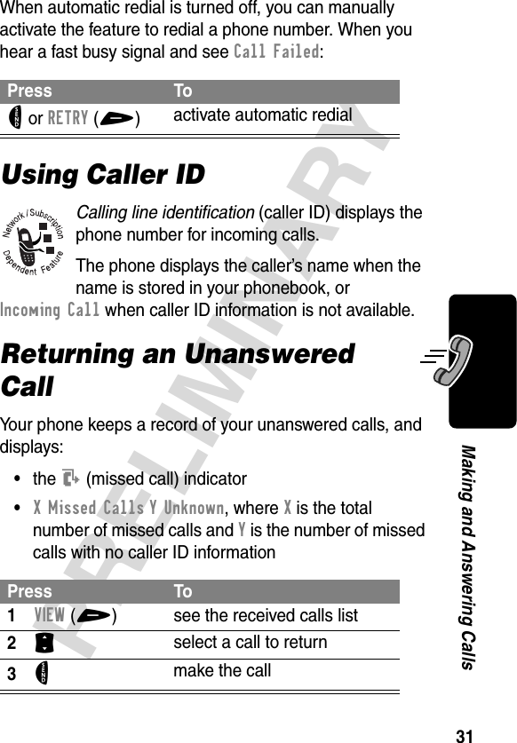 31PRELIMINARYMaking and Answering CallsWhen automatic redial is turned off, you can manually activate the feature to redial a phone number. When you hear a fast busy signal and see Call Failed:Using Caller IDCalling line identification (caller ID) displays the phone number for incoming calls.The phone displays the caller’s name when the name is stored in your phonebook, or Incoming Call when caller ID information is not available.Returning an Unanswered CallYour phone keeps a record of your unanswered calls, and displays:•the T (missed call) indicator•X Missed Calls Y Unknown, where X is the total number of missed calls and Y is the number of missed calls with no caller ID informationPress ToN or RETRY(+)activate automatic redialPress To1VIEW(+) see the received calls list2S select a call to return3N make the call