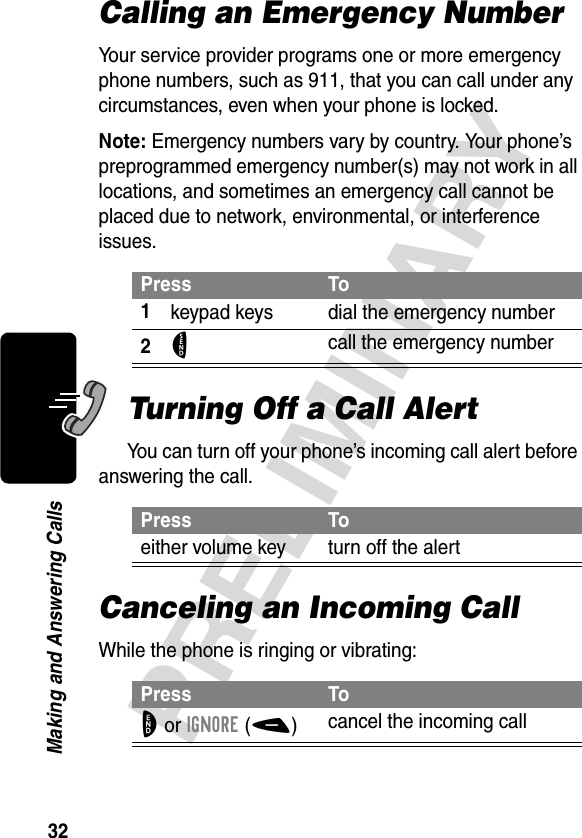 32PRELIMINARYMaking and Answering CallsCalling an Emergency NumberYour service provider programs one or more emergency phone numbers, such as 911, that you can call under any circumstances, even when your phone is locked.Note: Emergency numbers vary by country. Your phone’s preprogrammed emergency number(s) may not work in all locations, and sometimes an emergency call cannot be placed due to network, environmental, or interference issues.Turning Off a Call AlertYou can turn off your phone’s incoming call alert before answering the call.Canceling an Incoming CallWhile the phone is ringing or vibrating:Press To1keypad keys dial the emergency number2N call the emergency numberPress Toeither volume key turn off the alertPress ToO or IGNORE(-)cancel the incoming call