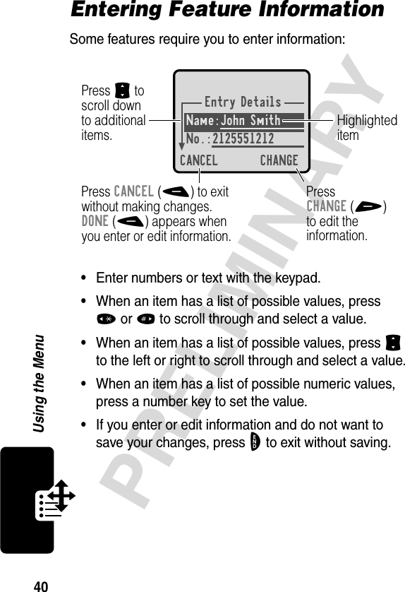 40PRELIMINARYUsing the MenuEntering Feature InformationSome features require you to enter information:•Enter numbers or text with the keypad.•When an item has a list of possible values, press *or# to scroll through and select a value.•When an item has a list of possible values, press S to the left or right to scroll through and select a value.•When an item has a list of possible numeric values, press a number key to set the value.•If you enter or edit information and do not want to save your changes, press O to exit without saving.Entry DetailsName:John Smith No.:2125551212CANCEL CHANGEPress S toscroll downto additionalitems.Press CANCEL(-) to exitwithout making changes.DONE(-) appears whenyou enter or edit information. PressCHANGE(+)to edit theinformation.Highlighteditem