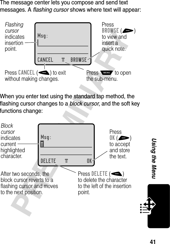 41PRELIMINARYUsing the MenuThe message center lets you compose and send text messages. A flashing cursor shows where text will appear:When you enter text using the standard tap method, the flashing cursor changes to a block cursor, and the soft key functions change:Msg:CANCEL BROWSEPressBROWSE(+)to view andinsert aquick note.Press CANCEL(-) to exitwithout making changes.Flashingcursorindicatesinsertionpoint.Press M to openthe sub-menu.M Msg:T DELETE OKPressOK(+)to acceptand storethe text.Press DELETE(-)to delete the characterto the left of the insertionpoint.Blockcursorindicatescurrenthighlightedcharacter.After two seconds, theblock cursor reverts to aflashing cursor and movesto the next position.M 