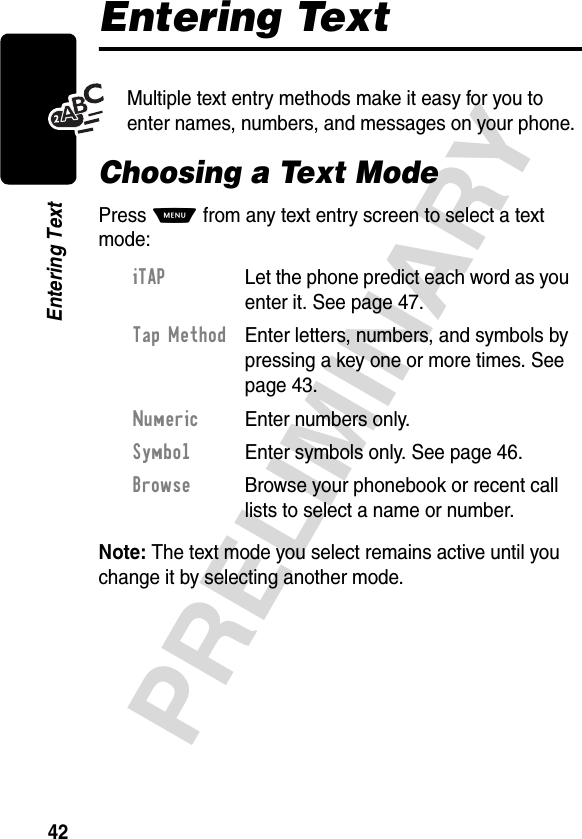 42PRELIMINARYEntering TextEntering TextMultiple text entry methods make it easy for you to enter names, numbers, and messages on your phone.Choosing a Text ModePress M from any text entry screen to select a text mode:Note: The text mode you select remains active until you change it by selecting another mode.iTAP  Let the phone predict each word as you enter it. See page 47.Tap Method  Enter letters, numbers, and symbols by pressing a key one or more times. See page 43.Numeric  Enter numbers only.Symbol  Enter symbols only. See page 46.Browse  Browse your phonebook or recent call lists to select a name or number.