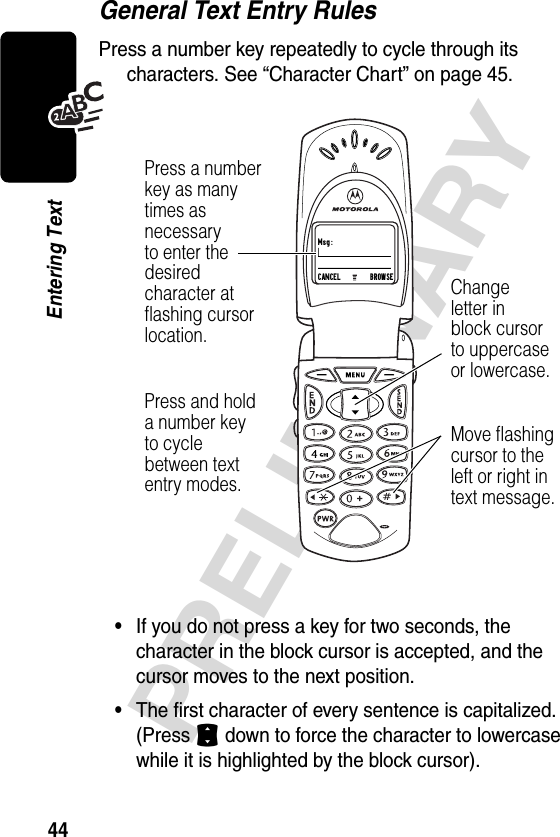 44PRELIMINARYEntering TextGeneral Text Entry RulesPress a number key repeatedly to cycle through its characters. See “Character Chart” on page 45.•If you do not press a key for two seconds, the character in the block cursor is accepted, and the cursor moves to the next position.•The first character of every sentence is capitalized. (Press S down to force the character to lowercase while it is highlighted by the block cursor).Msg:CANCEL       BROWSEChangeletter inblock cursorto uppercaseor lowercase.Press a numberkey as manytimes asnecessaryto enter thedesiredcharacter atflashing cursorlocation.Press and holda number keyto cyclebetween textentry modes.Move flashingcursor to theleft or right intext message.