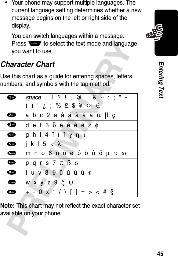 45PRELIMINARYEntering Text•Your phone may support multiple languages. The current language setting determines whether a new message begins on the left or right side of the display.You can switch languages within a message. Press M to select the text mode and language you want to use.Character ChartUse this chart as a guide for entering spaces, letters, numbers, and symbols with the tap method.Note: This chart may not reflect the exact character set available on your phone.1 space . 1 ? ! , @ _ &amp; ~ : ; &quot; -( ) &apos; ¿ ¡ % £ $ ¥  2 a b c 2 ä å á à â ã α β ç3 d e f 3 δ ë é è ê ε φ4  g h i 4 ï í î γ η ι5  j k l 5 κ λ6  m n o 6 ñ ö ø ó ò ô õ µ υ ω7 p q r s 7 π ß σ8 t u v 8 θ ü ú ù û τ9 w x y z 9 ξ  ψ0  + - 0 x * / \ [ ] = &gt; &lt; # §