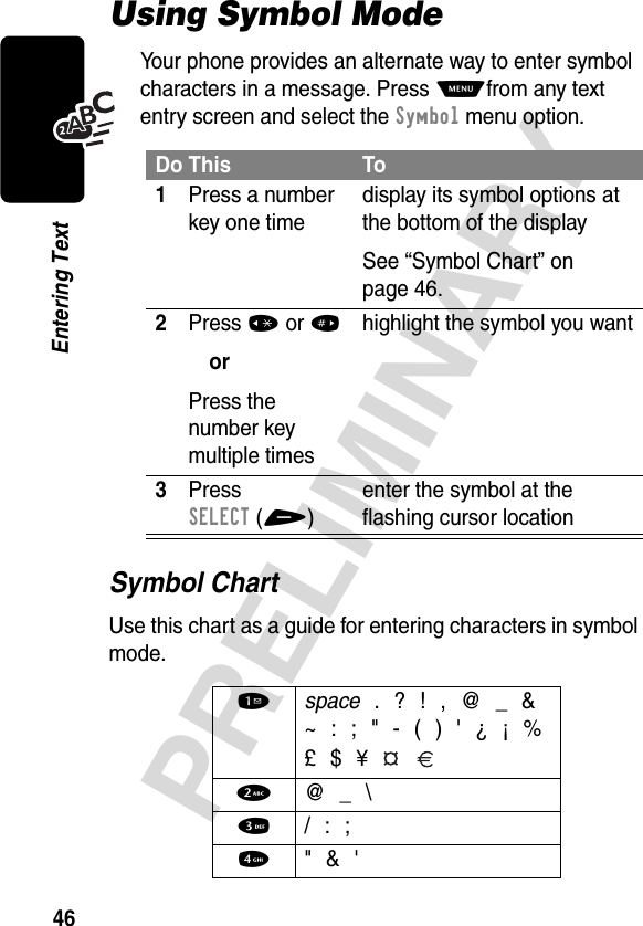 46PRELIMINARYEntering TextUsing Symbol ModeYour phone provides an alternate way to enter symbol characters in a message. Press Mfrom any text entry screen and select the Symbol menu option.Symbol ChartUse this chart as a guide for entering characters in symbol mode.Do This To1Press a number key one timedisplay its symbol options at the bottom of the displaySee “Symbol Chart” on page 46.2Press *or#orPress the number key multiple timeshighlight the symbol you want3Press SELECT(+)enter the symbol at the flashing cursor location1 space . ? ! , @ _ &amp;~ : ; &quot; - ( ) &apos; ¿ ¡ %£ $ ¥   2  @ _ \3 / : ;4  &quot; &amp; &apos;