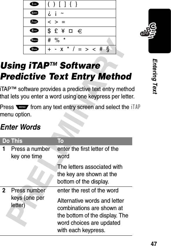 47PRELIMINARYEntering TextUsing iTAP™ Software Predictive Text Entry MethodiTAP™ software provides a predictive text entry method that lets you enter a word using one keypress per letter.Press M from any text entry screen and select the iTAP menu option.Enter Words5  ( ) [ ] { }6  ¿ ¡ ~7  &lt; &gt; =8 $ £ ¥   9  # % *0  + - x * / = &gt; &lt; # §Do This To1Press a number key one timeenter the first letter of the wordThe letters associated with the key are shown at the bottom of the display.2Press number keys (one per letter)enter the rest of the wordAlternative words and letter combinations are shown at the bottom of the display. The word choices are updated with each keypress.