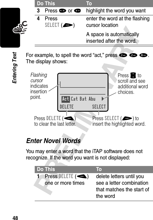 48PRELIMINARYEntering TextFor example, to spell the word “act,” press 2 2 8. The display shows:Enter Novel WordsYou may enter a word that the iTAP software does not recognize. If the word you want is not displayed:3Press *or#highlight the word you want4Press SELECT(+)enter the word at the flashing cursor locationA space is automatically inserted after the word.Do This To1Press DELETE(-) one or more timesdelete letters until you see a letter combination that matches the start of the wordDo This ToAct Cat Bat Abu }DELETE SELECTPress SELECT(+) toinsert the highlighted word.Press DELETE(-)to clear the last letter.Flashing cursorindicatesinsertionpoint.Press S toscroll and seeadditional wordchoices.