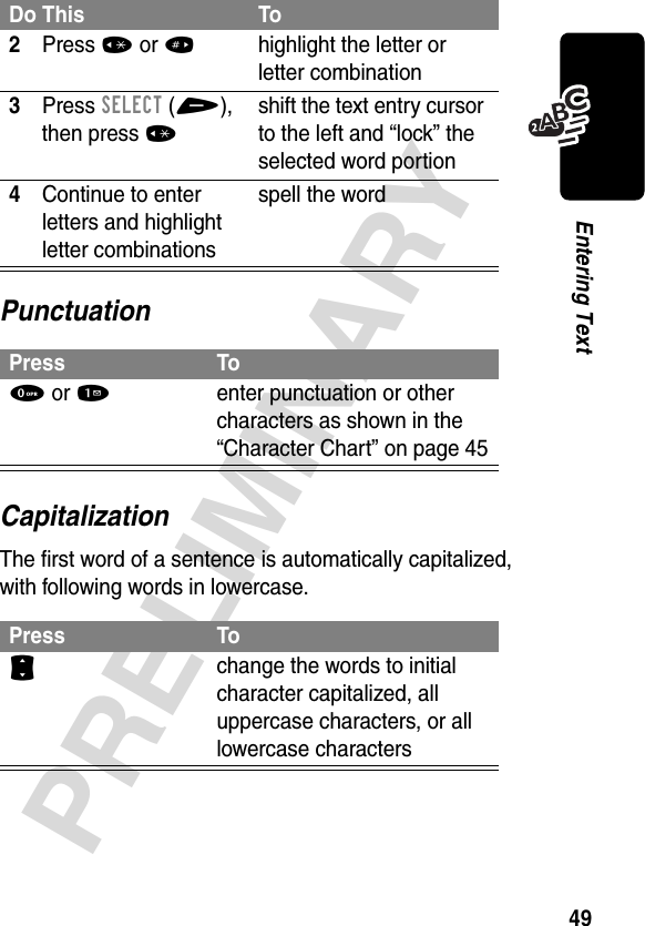 49PRELIMINARYEntering TextPunctuationCapitalizationThe first word of a sentence is automatically capitalized, with following words in lowercase.2Press *or#highlight the letter or letter combination3Press SELECT(+), then press *shift the text entry cursor to the left and “lock” the selected word portion4Continue to enter letters and highlight letter combinationsspell the wordPress To0 or 1enter punctuation or other characters as shown in the “Character Chart” on page 45Press ToS change the words to initial character capitalized, all uppercase characters, or all lowercase charactersDo This To