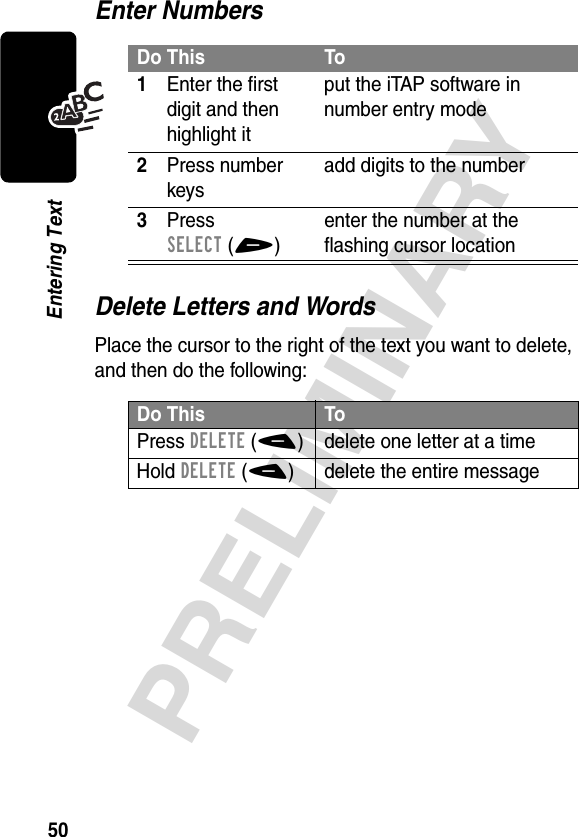 50PRELIMINARYEntering TextEnter NumbersDelete Letters and WordsPlace the cursor to the right of the text you want to delete, and then do the following:Do This To1Enter the first digit and then highlight itput the iTAP software in number entry mode2Press number keysadd digits to the number3Press SELECT(+)enter the number at the flashing cursor locationDo This ToPress DELETE(-) delete one letter at a timeHold DELETE(-) delete the entire message