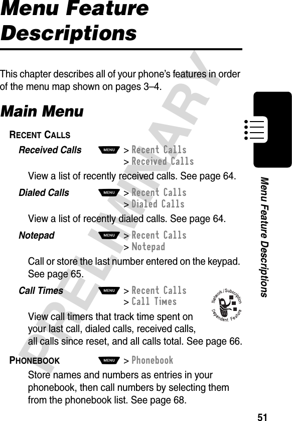 51PRELIMINARYMenu Feature DescriptionsMenu Feature DescriptionsThis chapter describes all of your phone’s features in order of the menu map shown on pages 3–4.Main MenuRECENT CALLS  Received Calls  M&gt;Recent Calls&gt;Received CallsView a list of recently received calls. See page 64.Dialed Calls  M&gt;Recent Calls&gt;Dialed CallsView a list of recently dialed calls. See page 64.Notepad  M&gt;Recent Calls&gt;NotepadCall or store the last number entered on the keypad. See page 65.Call Times  M&gt;Recent Calls&gt;Call TimesView call timers that track time spent on your last call, dialed calls, received calls, all calls since reset, and all calls total. See page 66.PHONEBOOK  M&gt;PhonebookStore names and numbers as entries in your phonebook, then call numbers by selecting them from the phonebook list. See page 68.