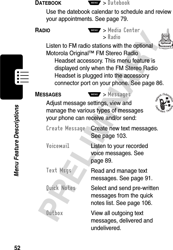 52PRELIMINARYMenu Feature DescriptionsDATEBOOK  M&gt;DatebookUse the datebook calendar to schedule and review your appointments. See page 79.RADIO  M&gt;Media Center &gt;RadioListen to FM radio stations with the optional Motorola Original™ FM Stereo Radio Headset accessory. This menu feature is displayed only when the FM Stereo Radio Headset is plugged into the accessory connector port on your phone. See page 86.MESSAGES  M&gt;MessagesAdjust message settings, view and manage the various types of messages your phone can receive and/or send:Create Message  Create new text messages. See page 103.Voicemail  Listen to your recorded voice messages. See page 89.Text MsgsRead and manage text messages. See page 91.Quick Notes  Select and send pre-written messages from the quick notes list. See page 106.Outbox View all outgoing text messages, delivered and undelivered.