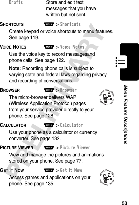 53PRELIMINARYMenu Feature DescriptionsSHORTCUTS  M&gt;ShortcutsCreate keypad or voice shortcuts to menu features. See page 119. VOICE NOTES  M&gt;Voice NotesUse the voice key to record messagesand phone calls. See page 122.Note: Recording phone calls is subject to varying state and federal laws regarding privacy and recording of conversations.BROWSER  M&gt;BrowserThe micro-browser delivers WAP (Wireless Application Protocol) pages from your service provider directly to your phone. See page 128.CALCULATOR  M&gt;CalculatorUse your phone as a calculator or currency converter. See page 132.PICTURE VIEWER  M&gt;Picture ViewerView and manage the pictures and animations stored on your phone. See page 77.GET IT NOW  M&gt;Get It NowAccess games and applications on your phone. See page 135.Drafts  Store and edit text messages that you have written but not sent.