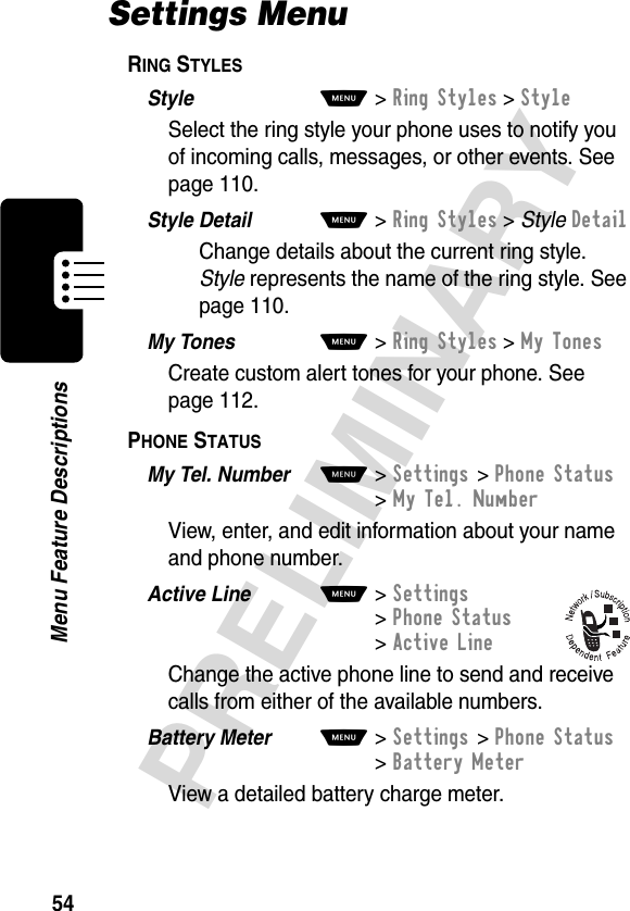 54PRELIMINARYMenu Feature DescriptionsSettings MenuRING STYLES  Style  M&gt;Ring Styles &gt;StyleSelect the ring style your phone uses to notify you of incoming calls, messages, or other events. See page 110.Style Detail  M&gt;Ring Styles &gt; StyleDetailChange details about the current ring style. Style represents the name of the ring style. See page 110.My Tones  M&gt;Ring Styles &gt;My TonesCreate custom alert tones for your phone. See page 112.PHONE STATUS  My Tel. Number  M&gt;Settings &gt;Phone Status &gt;My Tel. NumberView, enter, and edit information about your name and phone number.Active Line  M&gt;Settings &gt;Phone Status &gt;Active LineChange the active phone line to send and receive calls from either of the available numbers.Battery Meter  M&gt;Settings &gt;Phone Status &gt;Battery MeterView a detailed battery charge meter.