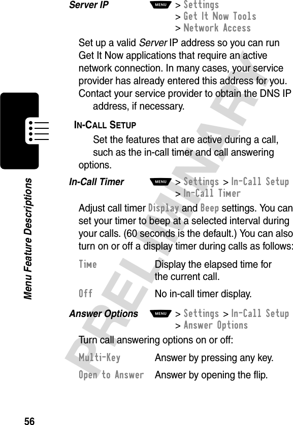 56PRELIMINARYMenu Feature DescriptionsServer IP  M&gt;Settings &gt;Get It Now Tools &gt;Network AccessSet up a valid Server IP address so you can run Get It Now applications that require an active network connection. In many cases, your service provider has already entered this address for you. Contact your service provider to obtain the DNS IP address, if necessary.IN-CALL SETUP  Set the features that are active during a call, such as the in-call timer and call answering options.In-Call Timer  M&gt;Settings &gt;In-Call Setup &gt;In-Call TimerAdjust call timer Display and Beep settings. You can set your timer to beep at a selected interval during your calls. (60 seconds is the default.) You can also turn on or off a display timer during calls as follows:Answer Options  M&gt;Settings &gt;In-Call Setup &gt;Answer OptionsTurn call answering options on or off:Time  Display the elapsed time for the current call.Off No in-call timer display.Multi-Key  Answer by pressing any key.Open to Answer  Answer by opening the flip.