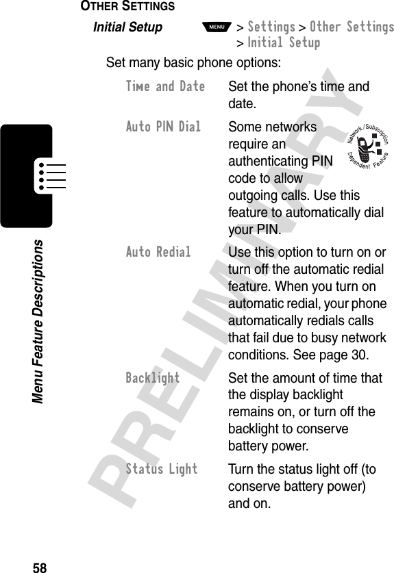 58PRELIMINARYMenu Feature DescriptionsOTHER SETTINGS  Initial Setup  M&gt;Settings &gt;Other Settings &gt;Initial SetupSet many basic phone options:Time and Date  Set the phone’s time and date.Auto PIN Dial Some networks require an authenticating PIN code to allow outgoing calls. Use this feature to automatically dial your PIN.Auto Redial  Use this option to turn on or turn off the automatic redial feature. When you turn on automatic redial, your phone automatically redials calls that fail due to busy network conditions. See page 30.Backlight  Set the amount of time that the display backlight remains on, or turn off the backlight to conserve battery power.Status Light  Turn the status light off (to conserve battery power) and on.