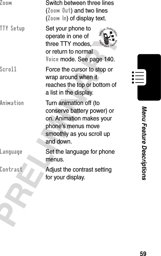 59PRELIMINARYMenu Feature DescriptionsZoom  Switch between three lines (Zoom Out) and two lines (Zoom In) of display text.TTY Setup  Set your phone to operate in one of three TTY modes, or return to normal Voice mode. See page 140.Scroll  Force the cursor to stop or wrap around when it reaches the top or bottom of a list in the display.Animation  Turn animation off (to conserve battery power) or on. Animation makes your phone’s menus move smoothly as you scroll up and down.Language  Set the language for phone menus.Contrast  Adjust the contrast setting for your display.