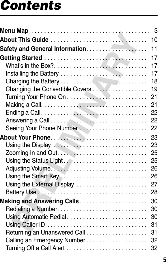 5PRELIMINARYContentsMenu Map . . . . . . . . . . . . . . . . . . . . . . . . . . . . . . . . . . . . .   3About This Guide . . . . . . . . . . . . . . . . . . . . . . . . . . . . . .   10Safety and General Information. . . . . . . . . . . . . . . . . . .   11Getting Started . . . . . . . . . . . . . . . . . . . . . . . . . . . . . . . .   17What’s in the Box?. . . . . . . . . . . . . . . . . . . . . . . . . . . . .   17Installing the Battery . . . . . . . . . . . . . . . . . . . . . . . . . . .   17Charging the Battery . . . . . . . . . . . . . . . . . . . . . . . . . . .   18Changing the Convertible Covers . . . . . . . . . . . . . . . . .   19Turning Your Phone On . . . . . . . . . . . . . . . . . . . . . . . . .   21Making a Call. . . . . . . . . . . . . . . . . . . . . . . . . . . . . . . . .   21Ending a Call . . . . . . . . . . . . . . . . . . . . . . . . . . . . . . . . .   22Answering a Call . . . . . . . . . . . . . . . . . . . . . . . . . . . . . .   22Seeing Your Phone Number . . . . . . . . . . . . . . . . . . . . .   22About Your Phone. . . . . . . . . . . . . . . . . . . . . . . . . . . . . .   23Using the Display  . . . . . . . . . . . . . . . . . . . . . . . . . . . . .   23Zooming In and Out. . . . . . . . . . . . . . . . . . . . . . . . . . . .   25Using the Status Light . . . . . . . . . . . . . . . . . . . . . . . . . .   25Adjusting Volume. . . . . . . . . . . . . . . . . . . . . . . . . . . . . .   26Using the Smart Key . . . . . . . . . . . . . . . . . . . . . . . . . . .   26Using the External Display  . . . . . . . . . . . . . . . . . . . . . .   27Battery Use . . . . . . . . . . . . . . . . . . . . . . . . . . . . . . . . . .   28Making and Answering Calls. . . . . . . . . . . . . . . . . . . . .   30Redialing a Number. . . . . . . . . . . . . . . . . . . . . . . . . . . .   30Using Automatic Redial . . . . . . . . . . . . . . . . . . . . . . . . .   30Using Caller ID  . . . . . . . . . . . . . . . . . . . . . . . . . . . . . . .   31Returning an Unanswered Call . . . . . . . . . . . . . . . . . . .   31Calling an Emergency Number . . . . . . . . . . . . . . . . . . .   32Turning Off a Call Alert  . . . . . . . . . . . . . . . . . . . . . . . . .   32