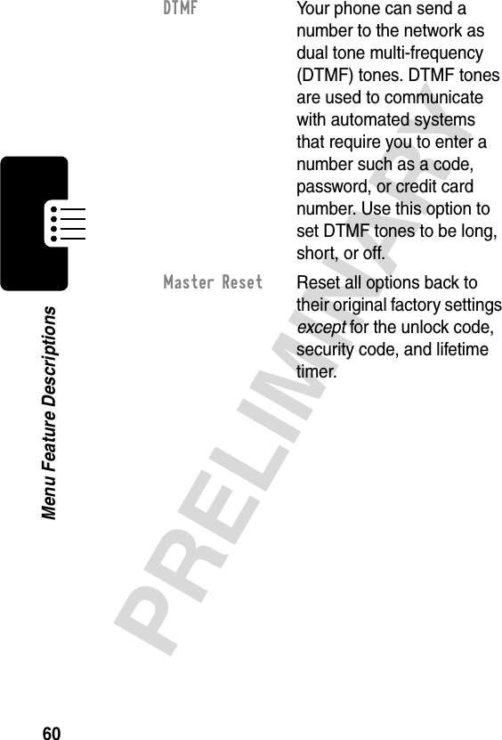 60PRELIMINARYMenu Feature DescriptionsDTMF  Your phone can send a number to the network as dual tone multi-frequency (DTMF) tones. DTMF tones are used to communicate with automated systems that require you to enter a number such as a code, password, or credit card number. Use this option to set DTMF tones to be long, short, or off.Master Reset  Reset all options back to their original factory settings except for the unlock code, security code, and lifetime timer.