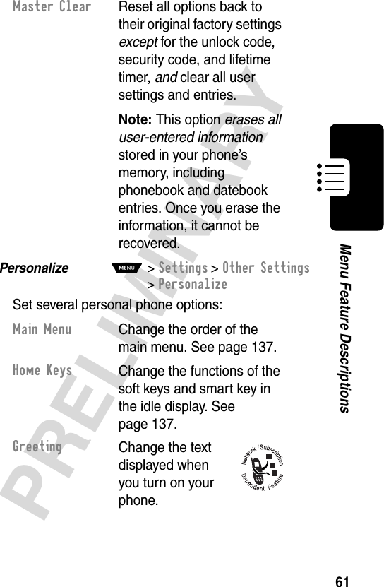 61PRELIMINARYMenu Feature DescriptionsPersonalize  M&gt;Settings &gt;Other Settings &gt;PersonalizeSet several personal phone options:Master Clear  Reset all options back to their original factory settings except for the unlock code, security code, and lifetime timer, and clear all user settings and entries.Note: This option erases all user-entered information stored in your phone’s memory, including phonebook and datebook entries. Once you erase the information, it cannot be recovered.Main MenuChange the order of the main menu. See page 137.Home KeysChange the functions of the soft keys and smart key in the idle display. See page 137.GreetingChange the text displayed when you turn on your phone.