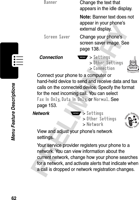 62PRELIMINARYMenu Feature DescriptionsConnection  M&gt; Settings&gt;Other Settings &gt;ConnectionConnect your phone to a computer or hand-held device to send and receive data and fax calls on the connected device. Specify the format for the next incoming call. You can select FaxInOnly, Data In Only, or Normal. See page 153.Network  M&gt;Settings &gt;Other Settings &gt;NetworkView and adjust your phone’s network settings.Your service provider registers your phone to a network. You can view information about the current network, change how your phone searches for a network, and activate alerts that indicate when a call is dropped or network registration changes.BannerChange the text that appears in the idle display.Note: Banner text does not appear in your phone’s external display.Screen Saver  Change your phone’s screen saver image. See page 138.