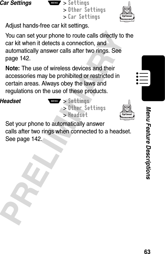 63PRELIMINARYMenu Feature DescriptionsCar Settings  M&gt;Settings &gt;Other Settings &gt;Car SettingsAdjust hands-free car kit settings.You can set your phone to route calls directly to the car kit when it detects a connection, and automatically answer calls after two rings. See page 142.Note: The use of wireless devices and their accessories may be prohibited or restricted in certain areas. Always obey the laws and regulations on the use of these products.Headset  M&gt;Settings&gt;Other Settings&gt;HeadsetSet your phone to automatically answer calls after two rings when connected to a headset. See page 142.