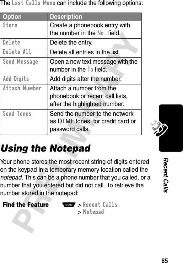 65PRELIMINARYRecent CallsThe Last Calls Menu can include the following options:Using the NotepadYour phone stores the most recent string of digits entered on the keypad in a temporary memory location called the notepad. This can be a phone number that you called, or a number that you entered but did not call. To retrieve the number stored in the notepad:Option DescriptionStore  Create a phonebook entry with the number in the No. field.DeleteDelete the entry.Delete AllDelete all entries in the list.Send Message  Open a new text message with the number in the To field.Add Digits  Add digits after the number.Attach Number  Attach a number from the phonebook or recent call lists, after the highlighted number.Send Tones  Send the number to the network as DTMF tones, for credit card or password calls.Find the FeatureM&gt;Recent Calls &gt;Notepad