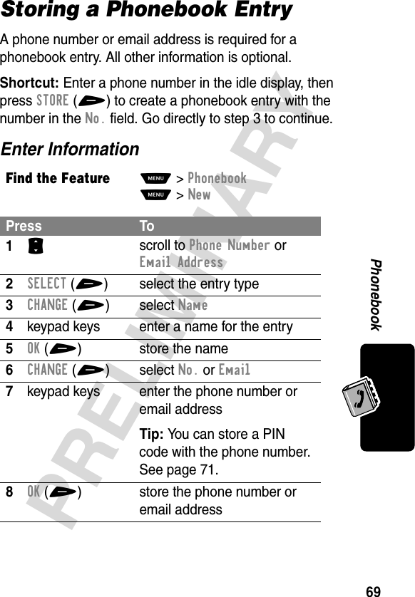 69PRELIMINARYPhonebookStoring a Phonebook EntryA phone number or email address is required for a phonebook entry. All other information is optional.Shortcut: Enter a phone number in the idle display, then press STORE(+) to create a phonebook entry with the number in the No. field. Go directly to step 3 to continue.Enter InformationFind the FeatureM&gt;PhonebookM&gt;NewPress To1S scroll to Phone Number or Email Address2SELECT(+) select the entry type3CHANGE(+)select Name4keypad keys enter a name for the entry5OK(+) store the name6CHANGE(+)select No. or Email7keypad keys enter the phone number or email addressTip: You can store a PIN code with the phone number. See page 71.8OK(+) store the phone number or email address