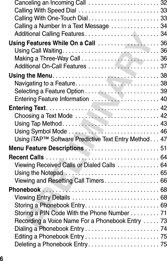 6PRELIMINARYCanceling an Incoming Call  . . . . . . . . . . . . . . . . . . . . . . 32Calling With Speed Dial  . . . . . . . . . . . . . . . . . . . . . . . . . 33Calling With One-Touch Dial. . . . . . . . . . . . . . . . . . . . . . 33Calling a Number In a Text Message  . . . . . . . . . . . . . . . 34Additional Calling Features . . . . . . . . . . . . . . . . . . . . . . . 34Using Features While On a Call . . . . . . . . . . . . . . . . . . . 36Using Call Waiting. . . . . . . . . . . . . . . . . . . . . . . . . . . . . . 36Making a Three-Way Call . . . . . . . . . . . . . . . . . . . . . . . . 36Additional On-Call Features . . . . . . . . . . . . . . . . . . . . . . 37Using the Menu. . . . . . . . . . . . . . . . . . . . . . . . . . . . . . . . . 38Navigating to a Feature. . . . . . . . . . . . . . . . . . . . . . . . . . 38Selecting a Feature Option . . . . . . . . . . . . . . . . . . . . . . . 39Entering Feature Information  . . . . . . . . . . . . . . . . . . . . . 40Entering Text. . . . . . . . . . . . . . . . . . . . . . . . . . . . . . . . . . . 42Choosing a Text Mode  . . . . . . . . . . . . . . . . . . . . . . . . . . 42Using Tap Method . . . . . . . . . . . . . . . . . . . . . . . . . . . . . . 43Using Symbol Mode . . . . . . . . . . . . . . . . . . . . . . . . . . . . 46Using iTAP™ Software Predictive Text Entry Method . . . 47Menu Feature Descriptions. . . . . . . . . . . . . . . . . . . . . . . 51Recent Calls . . . . . . . . . . . . . . . . . . . . . . . . . . . . . . . . . . . 64Viewing Received Calls or Dialed Calls  . . . . . . . . . . . . . 64Using the Notepad  . . . . . . . . . . . . . . . . . . . . . . . . . . . . . 65Viewing and Resetting Call Timers . . . . . . . . . . . . . . . . . 66Phonebook . . . . . . . . . . . . . . . . . . . . . . . . . . . . . . . . . . . . 68Viewing Entry Details . . . . . . . . . . . . . . . . . . . . . . . . . . . 68Storing a Phonebook Entry. . . . . . . . . . . . . . . . . . . . . . . 69Storing a PIN Code With the Phone Number . . . . . . . . . 71Recording a Voice Name For a Phonebook Entry  . . . . . 73Dialing a Phonebook Entry . . . . . . . . . . . . . . . . . . . . . . . 74Editing a Phonebook Entry . . . . . . . . . . . . . . . . . . . . . . . 75Deleting a Phonebook Entry . . . . . . . . . . . . . . . . . . . . . . 75