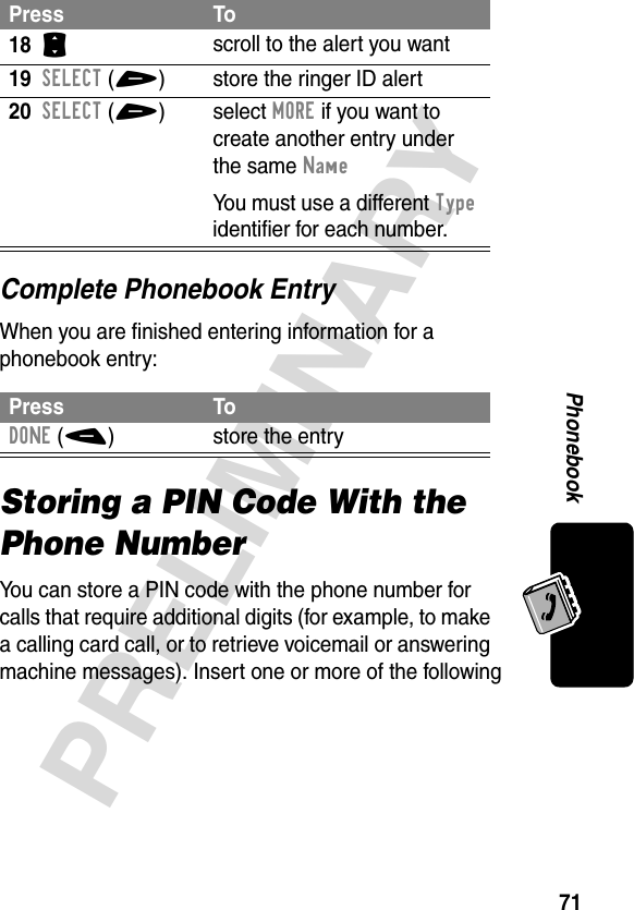 71PRELIMINARYPhonebookComplete Phonebook EntryWhen you are finished entering information for a phonebook entry:Storing a PIN Code With the Phone NumberYou can store a PIN code with the phone number for calls that require additional digits (for example, to make a calling card call, or to retrieve voicemail or answering machine messages). Insert one or more of the following 18S scroll to the alert you want19SELECT(+) store the ringer ID alert20SELECT(+)select MORE if you want to create another entry under the same NameYou must use a different Type identifier for each number.Press ToDONE(-) store the entryPress To