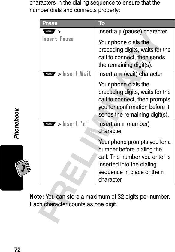 Phonebook72PRELIMINARYcharacters in the dialing sequence to ensure that the number dials and connects properly:Note: You can store a maximum of 32 digits per number. Each character counts as one digit.Press ToM &gt; Insert Pauseinsert a p (pause) characterYour phone dials the preceding digits, waits for the call to connect, then sends the remaining digit(s).M &gt; Insert Waitinsert a w (wait) characterYour phone dials the preceding digits, waits for the call to connect, then prompts you for confirmation before it sends the remaining digit(s).M &gt; Insert &apos;n&apos;insert an n (number) characterYour phone prompts you for a number before dialing the call. The number you enter is inserted into the dialing sequence in place of the n character